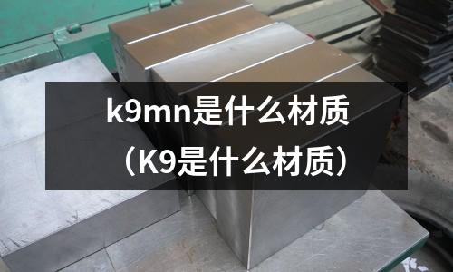k9mn是什么材質(zhì)(K9是什么材質(zhì))