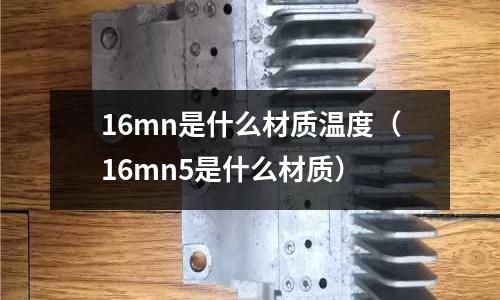 16mn是什么材質溫度（16mn5是什么材質）