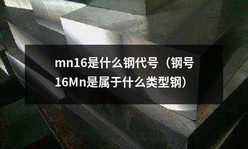 mn16是什么鋼代號（鋼號16Mn是屬于什么類型鋼）