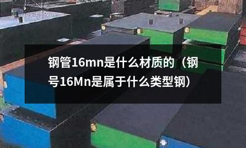 鋼管16mn是什么材質的(鋼號16Mn是屬于什么類型鋼)