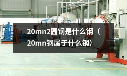 20mn2圓鋼是什么鋼(20mn鋼屬于什么鋼)