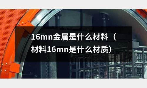 16mn金屬是什么材料(材料16mn是什么材質(zhì))