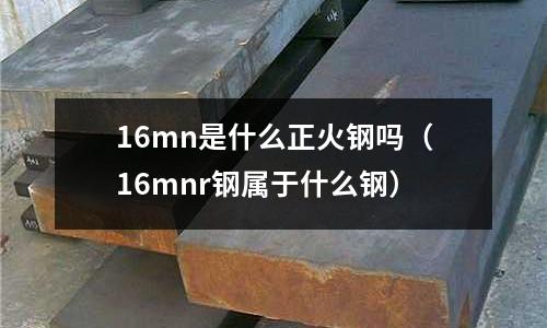 16mn是什么正火鋼嗎(16mnr鋼屬于什么鋼)