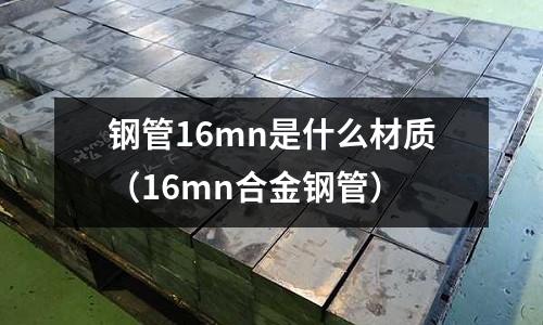 鋼管16mn是什么材質(zhì)(16mn合金鋼管)