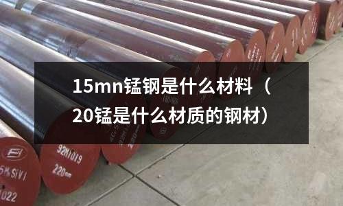 15mn錳鋼是什么材料（20錳是什么材質的鋼材）