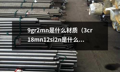 9gr2mn是什么材質(zhì)(3cr18mn12si2n是什么材質(zhì))