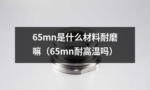 65mn是什么材料耐磨嘛（65mn耐高溫嗎）