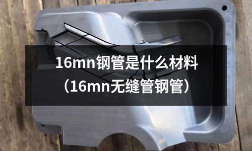 16mn鋼管是什么材料(16mn無縫管鋼管)