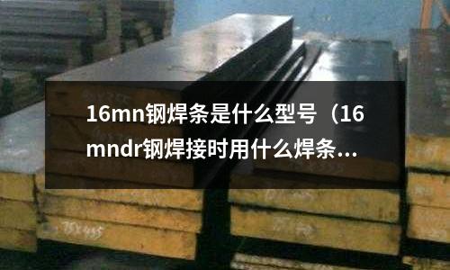16mn鋼焊條是什么型號(hào)（16mndr鋼焊接時(shí)用什么焊條）