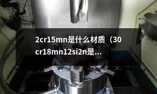 2cr15mn是什么材質(zhì)(30cr18mn12si2n是什么材質(zhì))