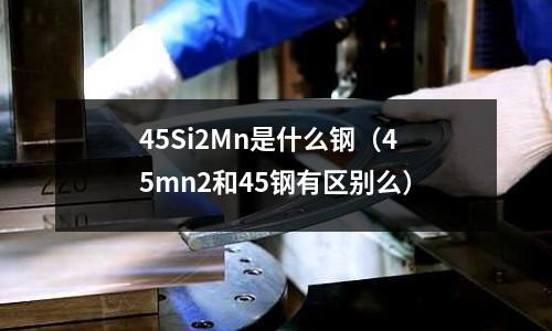45Si2Mn是什么鋼（45mn2和45鋼有區(qū)別么）