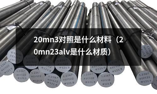 20mn3對照是什么材料(20mn23alv是什么材質(zhì))