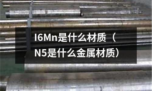 I6Mn是什么材質(zhì)(N5是什么金屬材質(zhì))