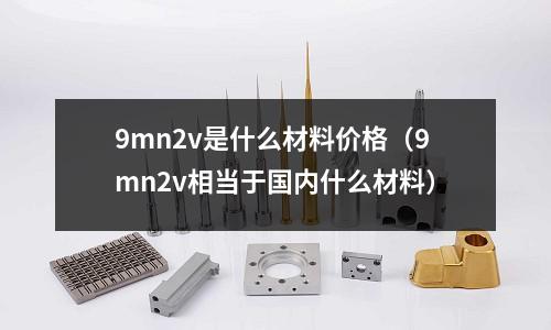 9mn2v是什么材料價格(9mn2v相當(dāng)于國內(nèi)什么材料)