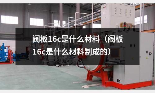 閥板16c是什么材料（閥板16c是什么材料制成的）