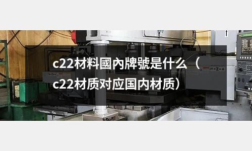 c22材料國內牌號是什么（c22材質對應國內材質）
