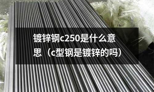鍍鋅鋼c250是什么意思（c型鋼是鍍鋅的嗎）