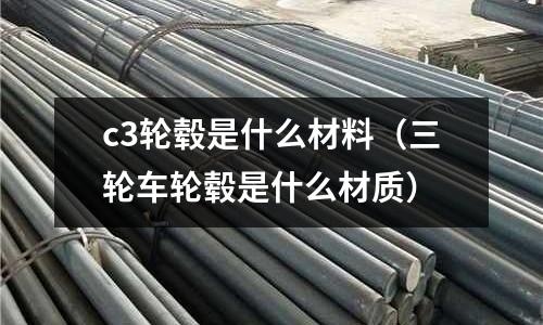 c3輪轂是什么材料(三輪車輪轂是什么材質(zhì))