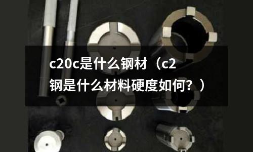 c20c是什么鋼材(c2鋼是什么材料硬度如何?)