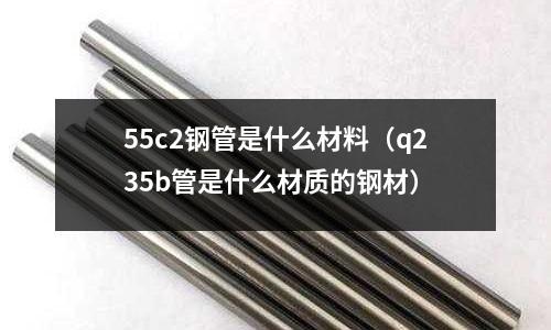 55c2鋼管是什么材料（q235b管是什么材質(zhì)的鋼材）