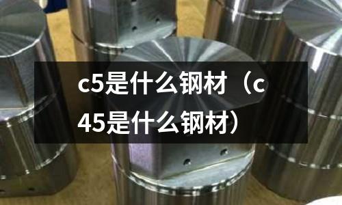 c5是什么鋼材（c45是什么鋼材）