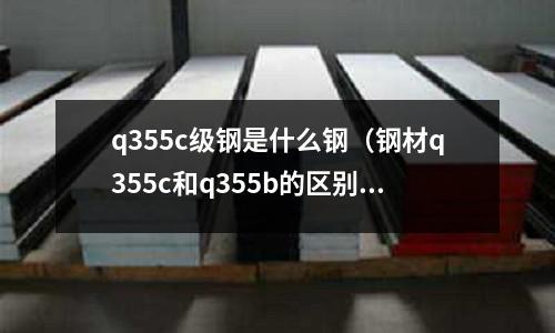 q355c級鋼是什么鋼（鋼材q355c和q355b的區別）