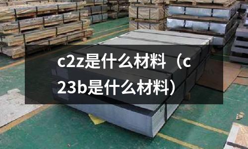 c2z是什么材料(c23b是什么材料)