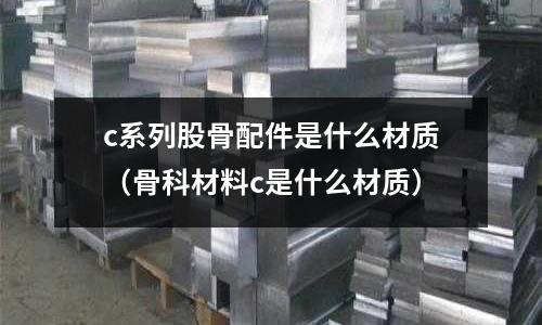 c系列股骨配件是什么材質（骨科材料c是什么材質）