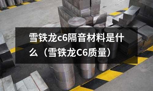 雪鐵龍c6隔音材料是什么（雪鐵龍C6質量）