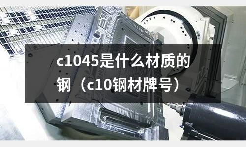 c1045是什么材質(zhì)的鋼（c10鋼材牌號(hào)）