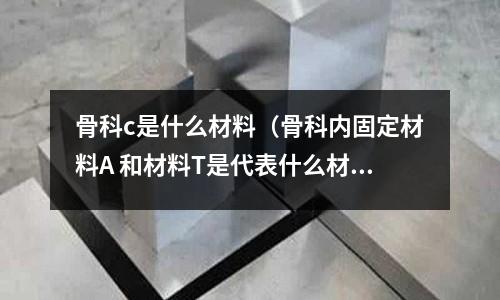 骨科c是什么材料（骨科內(nèi)固定材料A 和材料T是代表什么材質(zhì)？）