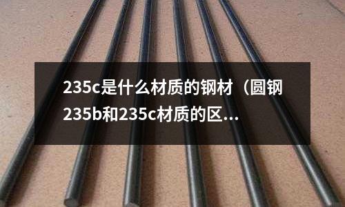 235c是什么材質的鋼材（圓鋼235b和235c材質的區別是什么）