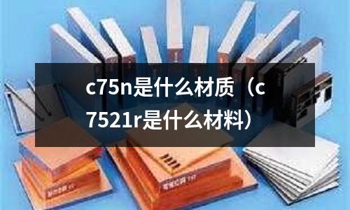 c75n是什么材質(zhì)（c7521r是什么材料）