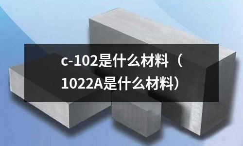 c-102是什么材料（1022A是什么材料）