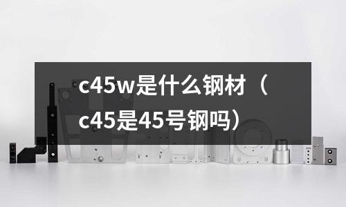 c45w是什么鋼材（c45是45號鋼嗎）