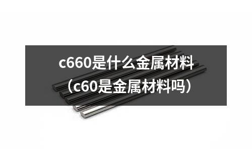 c660是什么金屬材料(c60是金屬材料嗎)