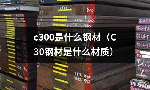 c300是什么鋼材(C30鋼材是什么材質(zhì))