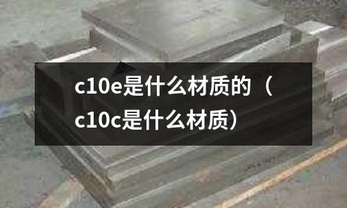 c10e是什么材質(zhì)的（c10c是什么材質(zhì)）