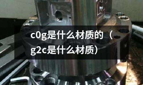 c0g是什么材質(zhì)的（g2c是什么材質(zhì)）