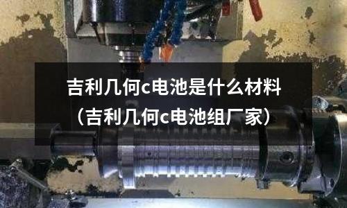吉利幾何c電池是什么材料(吉利幾何c電池組廠家)