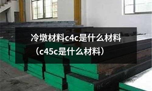 冷墩材料c4c是什么材料(c45c是什么材料)