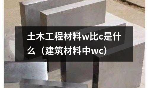 土木工程材料w比c是什么（建筑材料中wc）