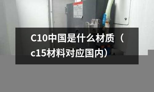 C10中國(guó)是什么材質(zhì)(c15材料對(duì)應(yīng)國(guó)內(nèi))