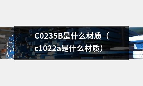 C0235B是什么材質(zhì)（c1022a是什么材質(zhì)）