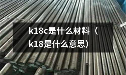 k18c是什么材料(k18是什么意思)