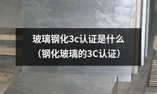 玻璃鋼化3c認證是什么(鋼化玻璃的3C認證)