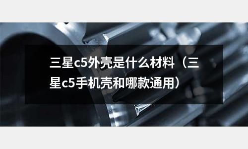 三星c5外殼是什么材料(三星c5手機殼和哪款通用)