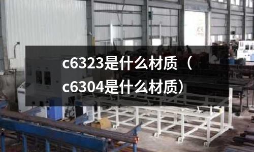 c6323是什么材質(zhì)(c6304是什么材質(zhì))