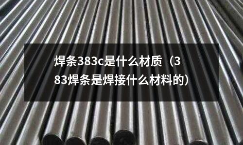 焊條383c是什么材質（383焊條是焊接什么材料的）