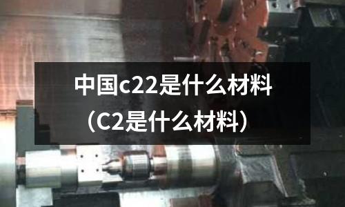 中國c22是什么材料(C2是什么材料)